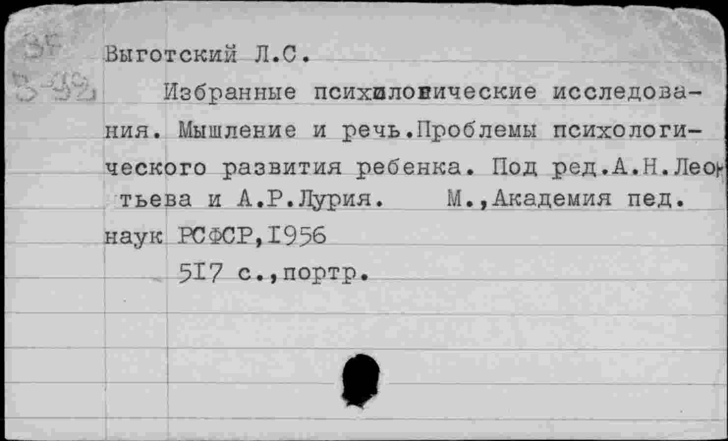 ﻿С
Выготский Л.С.
Избранные психиловические исследования. Мышление и речь.Проблемы психологического развития ребенка. Под ред.А.Н.Леон тьева и А.Р.Лурия. М.,Академия пед.
наук РСФСР,1956
517 с.,портр.